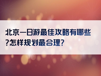 北京一日游最佳攻略有哪些？怎样规划最合理？