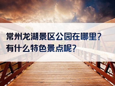 常州龙湖景区公园在哪里？有什么特色景点呢？