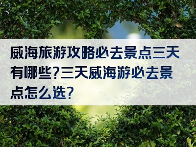 威海旅游攻略必去景点三天有哪些？三天威海游必去景点怎么选？