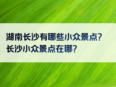 湖南长沙有哪些小众景点？长沙小众景点在哪？