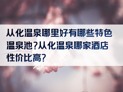 从化温泉哪里好有哪些特色温泉池？从化温泉哪家酒店性价比高？