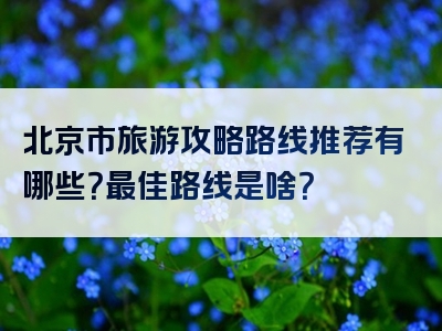 北京市旅游攻略路线推荐有哪些？最佳路线是啥？