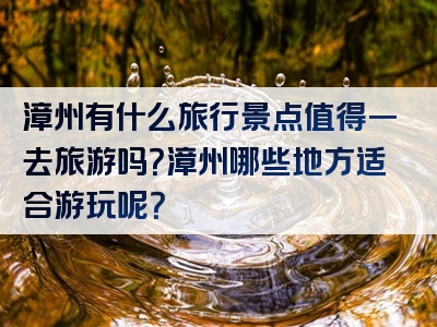 漳州有什么旅行景点值得一去旅游吗？漳州哪些地方适合游玩呢？