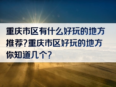 重庆市区有什么好玩的地方推荐？重庆市区好玩的地方你知道几个？