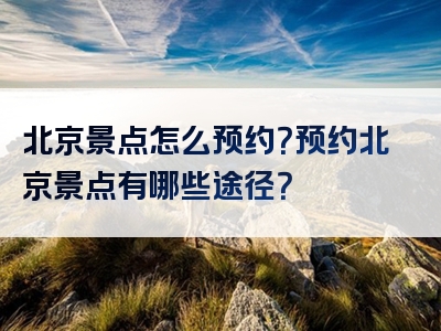 北京景点怎么预约？预约北京景点有哪些途径？