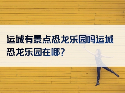 运城有景点恐龙乐园吗运城恐龙乐园在哪？