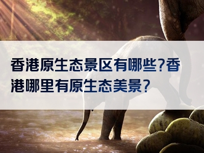 香港原生态景区有哪些？香港哪里有原生态美景？