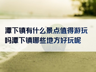 潭下镇有什么景点值得游玩吗潭下镇哪些地方好玩呢
