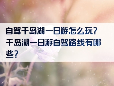 自驾千岛湖一日游怎么玩？千岛湖一日游自驾路线有哪些？