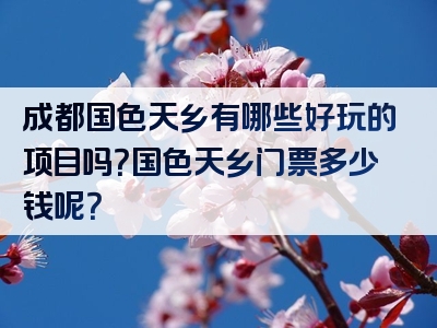 成都国色天乡有哪些好玩的项目吗？国色天乡门票多少钱呢？