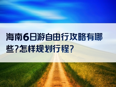 海南6日游自由行攻略有哪些？怎样规划行程？