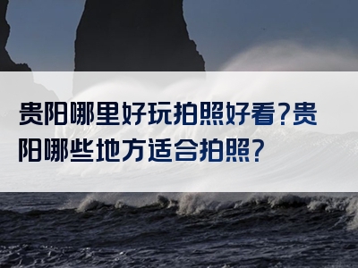 贵阳哪里好玩拍照好看？贵阳哪些地方适合拍照？