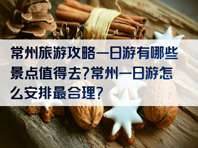 常州旅游攻略一日游有哪些景点值得去？常州一日游怎么安排最合理？