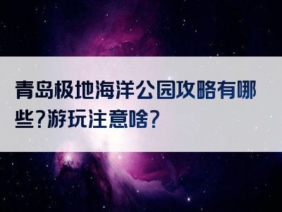 青岛极地海洋公园攻略有哪些？游玩注意啥？