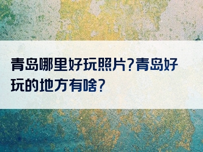 青岛哪里好玩照片？青岛好玩的地方有啥？