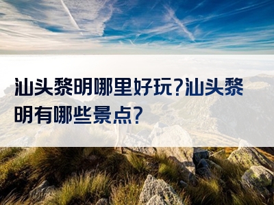 汕头黎明哪里好玩？汕头黎明有哪些景点？