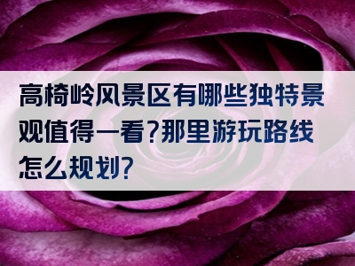 高椅岭风景区有哪些独特景观值得一看？那里游玩路线怎么规划？