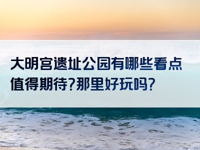 大明宫遗址公园有哪些看点值得期待？那里好玩吗？