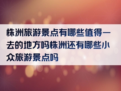 株洲旅游景点有哪些值得一去的地方吗株洲还有哪些小众旅游景点吗