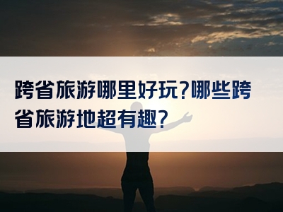 跨省旅游哪里好玩？哪些跨省旅游地超有趣？