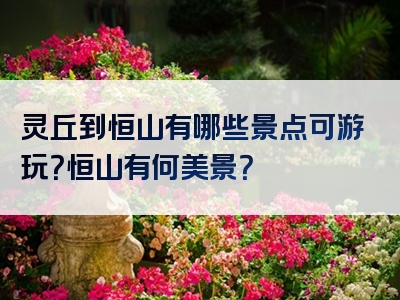 灵丘到恒山有哪些景点可游玩？恒山有何美景？