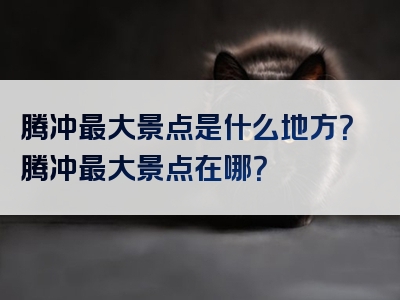 腾冲最大景点是什么地方？腾冲最大景点在哪？