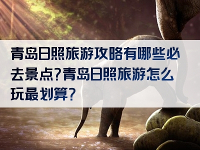 青岛日照旅游攻略有哪些必去景点？青岛日照旅游怎么玩最划算？