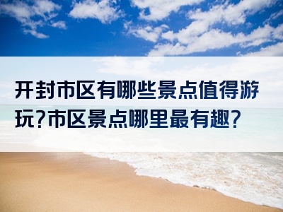 开封市区有哪些景点值得游玩？市区景点哪里最有趣？