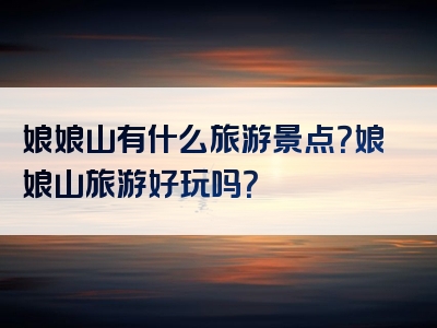 娘娘山有什么旅游景点？娘娘山旅游好玩吗？