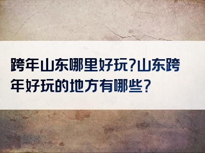 跨年山东哪里好玩？山东跨年好玩的地方有哪些？