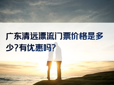广东清远漂流门票价格是多少？有优惠吗？
