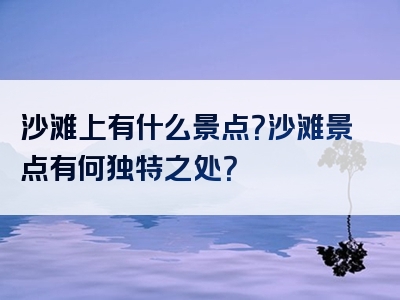 沙滩上有什么景点？沙滩景点有何独特之处？
