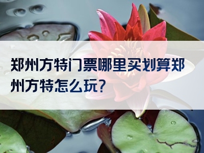 郑州方特门票哪里买划算郑州方特怎么玩？