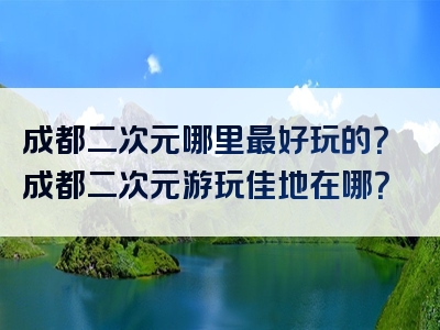 成都二次元哪里最好玩的？成都二次元游玩佳地在哪？