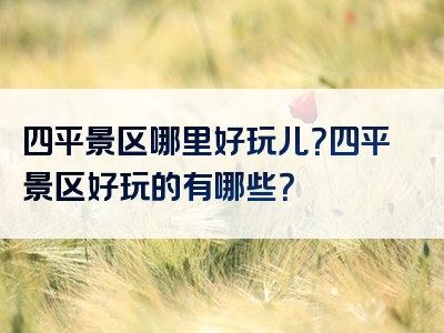 四平景区哪里好玩儿？四平景区好玩的有哪些？