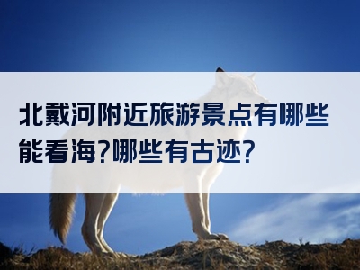 北戴河附近旅游景点有哪些能看海？哪些有古迹？