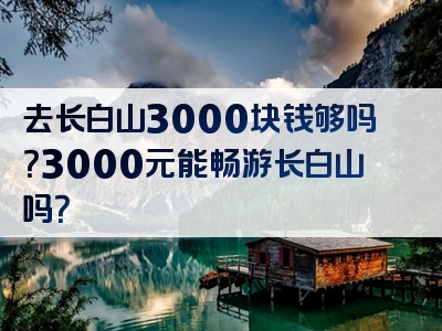 去长白山3000块钱够吗？3000元能畅游长白山吗？