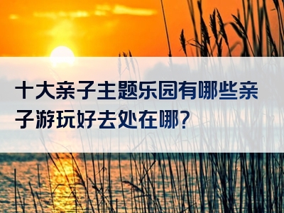 十大亲子主题乐园有哪些亲子游玩好去处在哪？