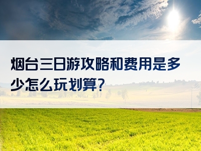 烟台三日游攻略和费用是多少怎么玩划算？