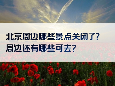 北京周边哪些景点关闭了？周边还有哪些可去？