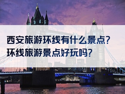 西安旅游环线有什么景点？环线旅游景点好玩吗？