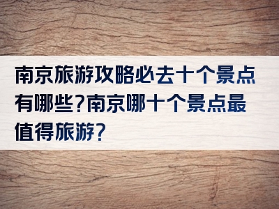 南京旅游攻略必去十个景点有哪些？南京哪十个景点最值得旅游？