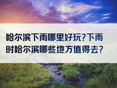 哈尔滨下雨哪里好玩？下雨时哈尔滨哪些地方值得去？