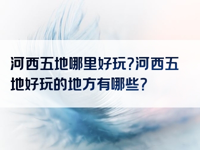 河西五地哪里好玩？河西五地好玩的地方有哪些？