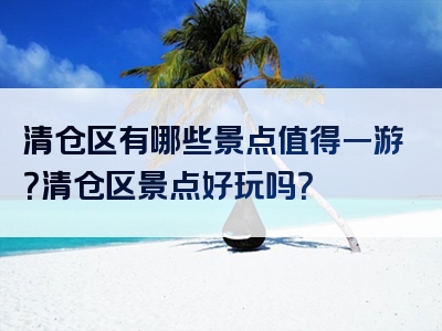 清仓区有哪些景点值得一游？清仓区景点好玩吗？