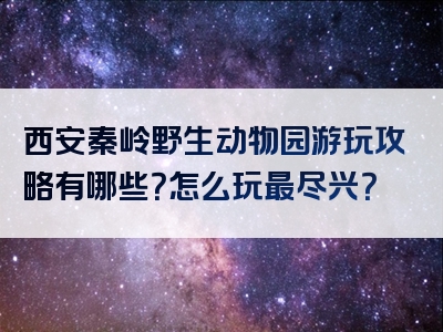 西安秦岭野生动物园游玩攻略有哪些？怎么玩最尽兴？