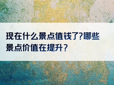 现在什么景点值钱了？哪些景点价值在提升？
