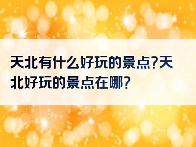 天北有什么好玩的景点？天北好玩的景点在哪？