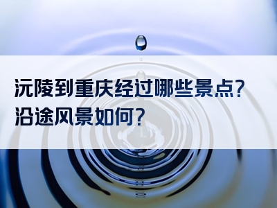 沅陵到重庆经过哪些景点？沿途风景如何？