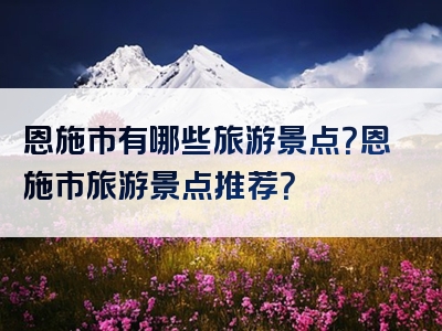 恩施市有哪些旅游景点？恩施市旅游景点推荐？
